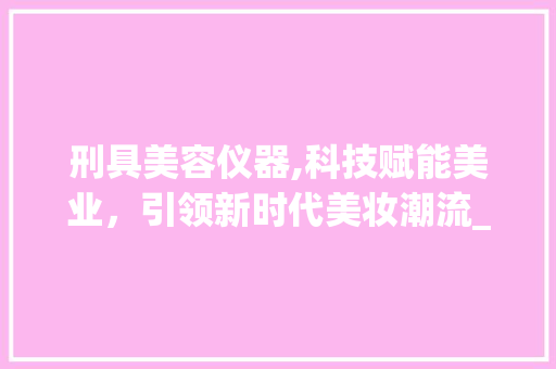 刑具美容仪器,科技赋能美业，引领新时代美妆潮流_刑具美容仪器图片大全 刑具美容仪器,科技赋能美业，引领新时代美妆潮流_刑具美容仪器图片大全 家居时尚
