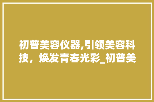 初普美容仪器,引领美容科技，焕发青春光彩_初普美容仪器店铺 初普美容仪器,引领美容科技，焕发青春光彩_初普美容仪器店铺 饮食拾萃