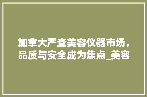 加拿大严查美容仪器市场，品质与安全成为焦点_美容仪器加拿大严查 加拿大严查美容仪器市场，品质与安全成为焦点_美容仪器加拿大严查 饮食拾萃