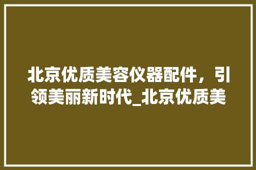 北京优质美容仪器配件，引领美丽新时代_北京优质美容仪器配件 北京优质美容仪器配件，引领美丽新时代_北京优质美容仪器配件 饮食拾萃