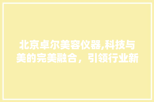 北京卓尔美容仪器,科技与美的完美融合，引领行业新潮流_北京卓尔美容仪器 北京卓尔美容仪器,科技与美的完美融合，引领行业新潮流_北京卓尔美容仪器 日用科普