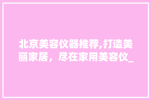 北京美容仪器推荐,打造美丽家居，尽在家用美容仪_北京美容仪器推荐家用 北京美容仪器推荐,打造美丽家居，尽在家用美容仪_北京美容仪器推荐家用 美容塑身