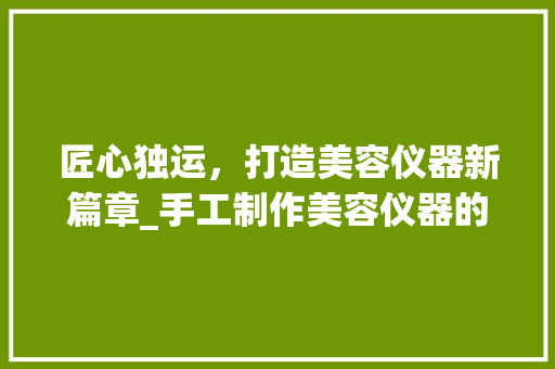 匠心独运，打造美容仪器新篇章_手工制作美容仪器的艺术与科学_制作美容仪器手工 匠心独运，打造美容仪器新篇章_手工制作美容仪器的艺术与科学_制作美容仪器手工 动手制作
