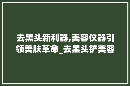 去黑头新利器,美容仪器引领美肤革命_去黑头铲美容仪器 去黑头新利器,美容仪器引领美肤革命_去黑头铲美容仪器 饮食拾萃