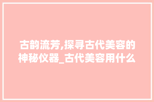 古韵流芳,探寻古代美容的神秘仪器_古代美容用什么仪器 古韵流芳,探寻古代美容的神秘仪器_古代美容用什么仪器 美容塑身