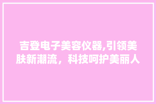 吉登电子美容仪器,引领美肤新潮流，科技呵护美丽人生_电子美容仪器吉登 吉登电子美容仪器,引领美肤新潮流，科技呵护美丽人生_电子美容仪器吉登 家居时尚