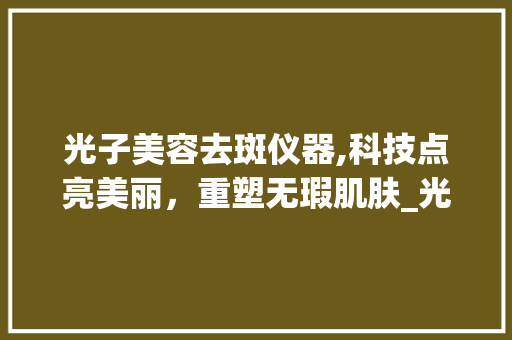 光子美容去斑仪器,科技点亮美丽，重塑无瑕肌肤_光子美容去斑仪器 光子美容去斑仪器,科技点亮美丽，重塑无瑕肌肤_光子美容去斑仪器 服饰装扮