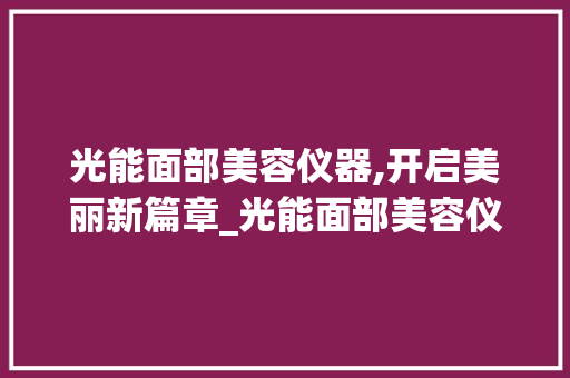 光能面部美容仪器,开启美丽新篇章_光能面部美容仪器 光能面部美容仪器,开启美丽新篇章_光能面部美容仪器 旅行地理