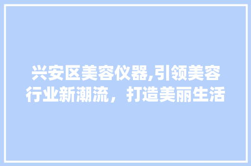 兴安区美容仪器,引领美容行业新潮流，打造美丽生活新篇章_兴安区美容仪器 兴安区美容仪器,引领美容行业新潮流，打造美丽生活新篇章_兴安区美容仪器 日用科普
