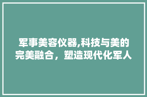 军事美容仪器,科技与美的完美融合，塑造现代化军人形象_军事美容仪器图片大全 军事美容仪器,科技与美的完美融合，塑造现代化军人形象_军事美容仪器图片大全 养生保健