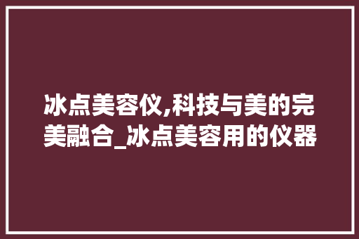 冰点美容仪,科技与美的完美融合_冰点美容用的仪器 冰点美容仪,科技与美的完美融合_冰点美容用的仪器 动手制作