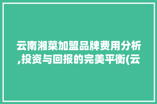 云南湘菜加盟品牌费用分析,投资与回报的完美平衡(云南湘菜加盟品牌费用多少) 云南湘菜加盟品牌费用分析,投资与回报的完美平衡(云南湘菜加盟品牌费用多少) 饮食拾萃