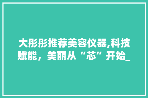 大彤彤推荐美容仪器,科技赋能，美丽从“芯”开始_大彤彤推荐美容仪器 大彤彤推荐美容仪器,科技赋能，美丽从“芯”开始_大彤彤推荐美容仪器 美容塑身