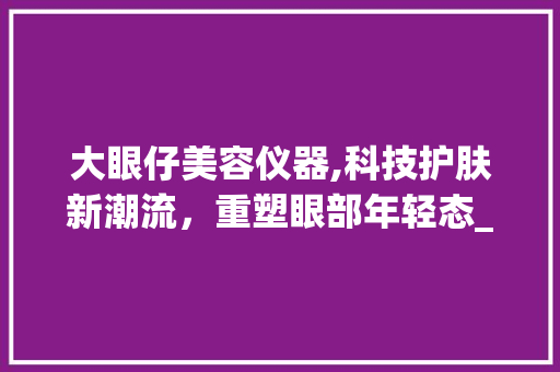 大眼仔美容仪器,科技护肤新潮流，重塑眼部年轻态_测试大眼仔美容仪器 大眼仔美容仪器,科技护肤新潮流，重塑眼部年轻态_测试大眼仔美容仪器 饮食拾萃