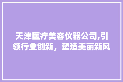 天津医疗美容仪器公司,引领行业创新，塑造美丽新风尚_医疗美容仪器公司 天津 天津医疗美容仪器公司,引领行业创新，塑造美丽新风尚_医疗美容仪器公司 天津 旅行地理
