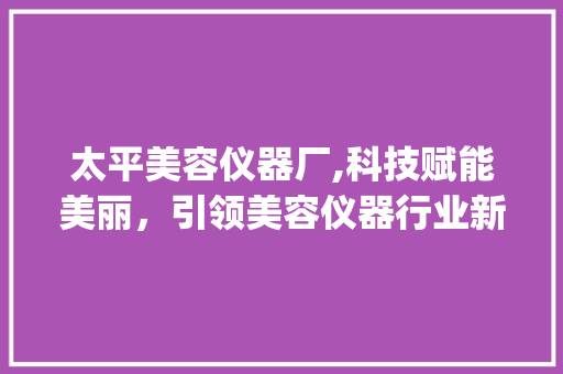 太平美容仪器厂,科技赋能美丽，引领美容仪器行业新潮流_太平美容仪器厂 太平美容仪器厂,科技赋能美丽，引领美容仪器行业新潮流_太平美容仪器厂 动手制作