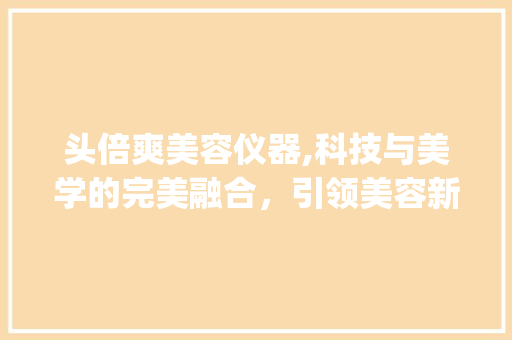头倍爽美容仪器,科技与美学的完美融合，引领美容新时代_头倍爽美容仪器 头倍爽美容仪器,科技与美学的完美融合，引领美容新时代_头倍爽美容仪器 养生保健