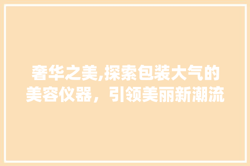 奢华之美,探索包装大气的美容仪器，引领美丽新潮流_包装大气的美容仪器 奢华之美,探索包装大气的美容仪器，引领美丽新潮流_包装大气的美容仪器 家居时尚