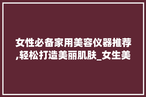 女性必备家用美容仪器推荐,轻松打造美丽肌肤_女生美容仪器家用推荐 女性必备家用美容仪器推荐,轻松打造美丽肌肤_女生美容仪器家用推荐 养生保健