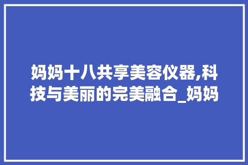妈妈十八共享美容仪器,科技与美丽的完美融合_妈妈十八共享美容仪器 妈妈十八共享美容仪器,科技与美丽的完美融合_妈妈十八共享美容仪器 旅行地理