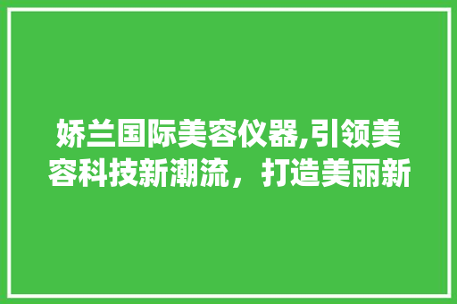 娇兰国际美容仪器,引领美容科技新潮流，打造美丽新篇章_娇兰国际美容仪器 娇兰国际美容仪器,引领美容科技新潮流，打造美丽新篇章_娇兰国际美容仪器 美容塑身