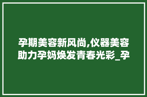 孕期美容新风尚,仪器美容助力孕妈焕发青春光彩_孕妇可以做仪器美容 孕期美容新风尚,仪器美容助力孕妈焕发青春光彩_孕妇可以做仪器美容 养生保健
