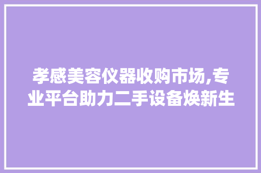 孝感美容仪器收购市场,专业平台助力二手设备焕新生命_孝感收购美容仪器电话 美容塑身