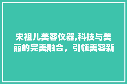 宋祖儿美容仪器,科技与美丽的完美融合，引领美容新潮流_宋祖儿美容仪器 宋祖儿美容仪器,科技与美丽的完美融合，引领美容新潮流_宋祖儿美容仪器 旅行地理