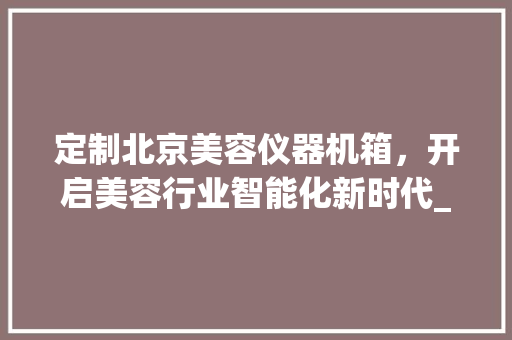 定制北京美容仪器机箱，开启美容行业智能化新时代_北京美容仪器机箱定制 定制北京美容仪器机箱，开启美容行业智能化新时代_北京美容仪器机箱定制 养生保健