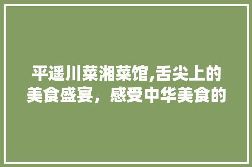 平遥川菜湘菜馆,舌尖上的美食盛宴，感受中华美食的魅力(平遥川菜湘菜馆电话) 平遥川菜湘菜馆,舌尖上的美食盛宴，感受中华美食的魅力(平遥川菜湘菜馆电话) 饮食拾萃