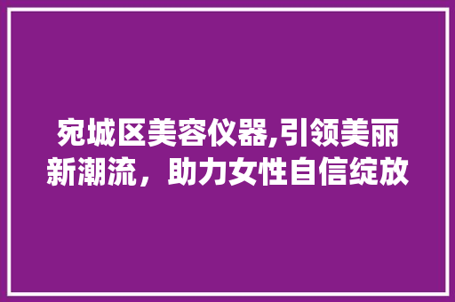 宛城区美容仪器,引领美丽新潮流，助力女性自信绽放_宛城区美容仪器 宛城区美容仪器,引领美丽新潮流，助力女性自信绽放_宛城区美容仪器 饮食拾萃