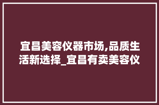 宜昌美容仪器市场,品质生活新选择_宜昌有卖美容仪器 宜昌美容仪器市场,品质生活新选择_宜昌有卖美容仪器 旅行地理