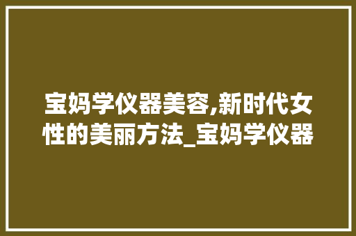 宝妈学仪器美容,新时代女性的美丽方法_宝妈学仪器美容 宝妈学仪器美容,新时代女性的美丽方法_宝妈学仪器美容 家居时尚