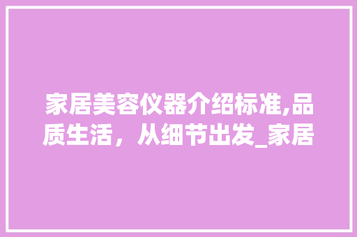 家居美容仪器介绍标准,品质生活，从细节出发_家居美容仪器介绍标准 家居美容仪器介绍标准,品质生活，从细节出发_家居美容仪器介绍标准 日用科普