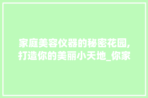 家庭美容仪器的秘密花园,打造你的美丽小天地_你家有哪些美容仪器 家庭美容仪器的秘密花园,打造你的美丽小天地_你家有哪些美容仪器 养生保健