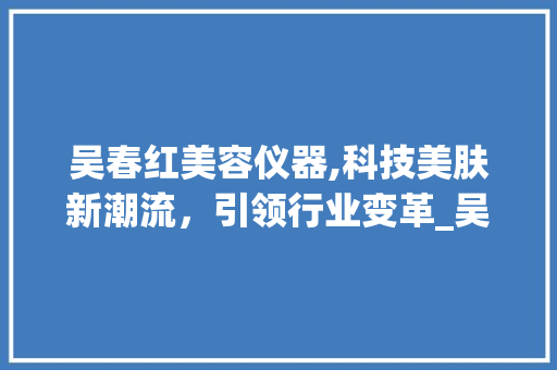 吴春红美容仪器,科技美肤新潮流，引领行业变革_吴春红美容仪器 吴春红美容仪器,科技美肤新潮流，引领行业变革_吴春红美容仪器 日用科普