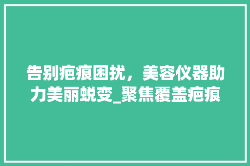 告别疤痕困扰，美容仪器助力美丽蜕变_聚焦覆盖疤痕神器推荐_覆盖疤痕推荐美容仪器 告别疤痕困扰，美容仪器助力美丽蜕变_聚焦覆盖疤痕神器推荐_覆盖疤痕推荐美容仪器 养生保健