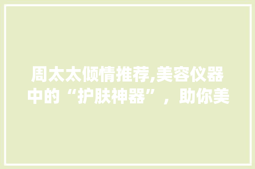 周太太倾情推荐,美容仪器中的“护肤神器”，助你美丽蜕变！_周太太推荐美容仪器 周太太倾情推荐,美容仪器中的“护肤神器”，助你美丽蜕变！_周太太推荐美容仪器 美容塑身