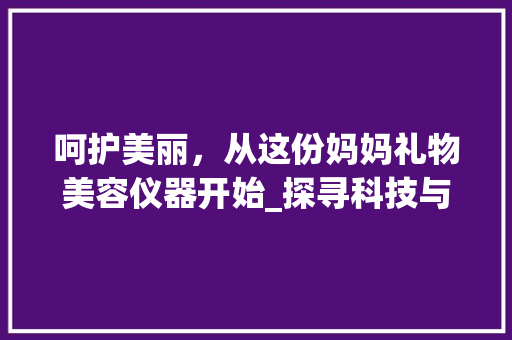 呵护美丽，从这份妈妈礼物美容仪器开始_探寻科技与美的完美融合_妈妈礼物美容仪器图片 呵护美丽，从这份妈妈礼物美容仪器开始_探寻科技与美的完美融合_妈妈礼物美容仪器图片 服饰装扮