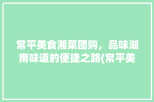 常平美食湘菜团购，品味湖南味道的便捷之路(常平美食湘菜团购电话) 常平美食湘菜团购，品味湖南味道的便捷之路(常平美食湘菜团购电话) 饮食拾萃