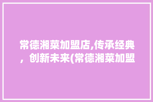 常德湘菜加盟店,传承经典，创新未来(常德湘菜加盟店公司) 常德湘菜加盟店,传承经典，创新未来(常德湘菜加盟店公司) 饮食拾萃
