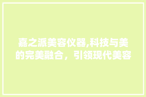 嘉之派美容仪器,科技与美的完美融合，引领现代美容新潮流_嘉之派美容仪器 嘉之派美容仪器,科技与美的完美融合，引领现代美容新潮流_嘉之派美容仪器 家居时尚