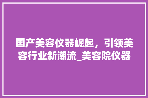 国产美容仪器崛起，引领美容行业新潮流_美容院仪器国产 国产美容仪器崛起，引领美容行业新潮流_美容院仪器国产 服饰装扮
