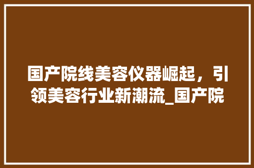 国产院线美容仪器崛起，引领美容行业新潮流_国产院线美容仪器 国产院线美容仪器崛起，引领美容行业新潮流_国产院线美容仪器 养生保健