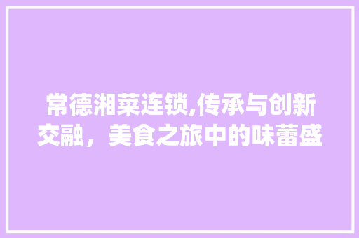 常德湘菜连锁,传承与创新交融，美食之旅中的味蕾盛宴(常德湘菜餐饮连锁价格图片) 常德湘菜连锁,传承与创新交融，美食之旅中的味蕾盛宴(常德湘菜餐饮连锁价格图片) 饮食拾萃