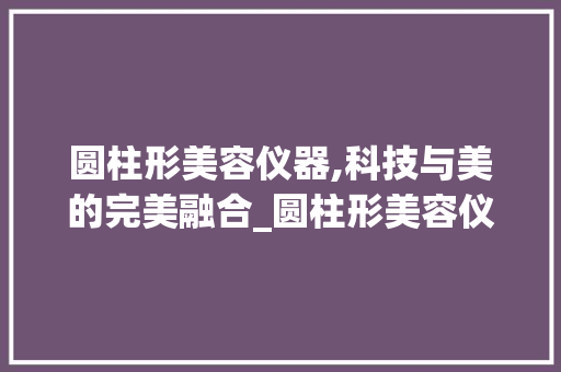 圆柱形美容仪器,科技与美的完美融合_圆柱形美容仪器 圆柱形美容仪器,科技与美的完美融合_圆柱形美容仪器 饮食拾萃