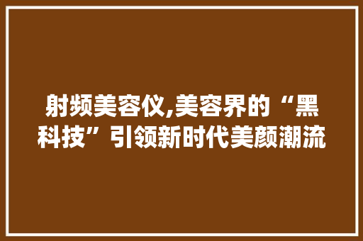 射频美容仪,美容界的“黑科技”引领新时代美颜潮流_哪种美容仪器最火 射频美容仪,美容界的“黑科技”引领新时代美颜潮流_哪种美容仪器最火 饮食拾萃
