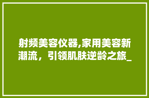 射频美容仪器,家用美容新潮流，引领肌肤逆龄之旅_家用美容仪r射频美容仪器 射频美容仪器,家用美容新潮流，引领肌肤逆龄之旅_家用美容仪r射频美容仪器 美容塑身