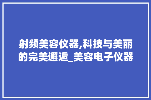 射频美容仪器,科技与美丽的完美邂逅_美容电子仪器射频 射频美容仪器,科技与美丽的完美邂逅_美容电子仪器射频 美容塑身
