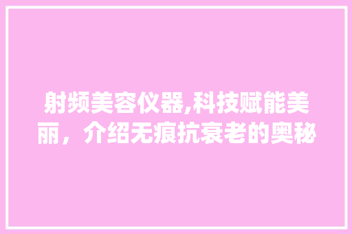 射频美容仪器,科技赋能美丽，介绍无痕抗衰老的奥秘_射频美容仪器花至 射频美容仪器,科技赋能美丽，介绍无痕抗衰老的奥秘_射频美容仪器花至 养生保健